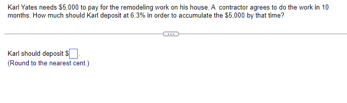 Karl Yates needs $5,000 to pay for the remodeling work on his house. A contractor agrees to do the work in 10
months. How much should Karl deposit at 6.3% in order to accumulate the $5,000 by that time?
Karl should deposit $.
(Round to the nearest cent.)
