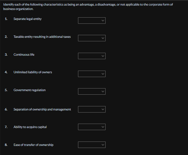 Identify each of the following characteristics as being an advantage, a disadvantage, or not applicable to the corporate form of
business organization.
1. Separate legal entity
2.
Taxable entity resulting in additional taxes
3.
Continuous life
4.
Unlimited liability of owners
5.
Government regulation
6. Separation of ownership and management
7.
Ability to acquire capital
8.
Ease of transfer of ownership