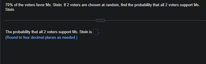 70% of the voters favor Ms. Stein. If 2 voters are chosen at random, find the probability that all 2 voters support Ms.
Stein.
The probability that all 2 voters support Ms. Stein is
(Round to four decimal places as needed.)
