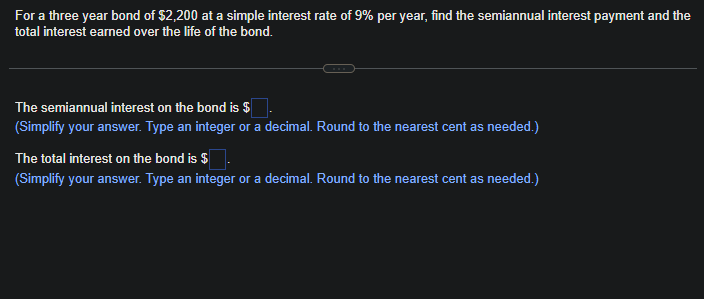 For a three year bond of $2,200 at a simple interest rate of 9% per year, find the semiannual interest payment and the
total interest earned over the life of the bond.
The semiannual interest on the bond is $
(Simplify your answer. Type an integer or a decimal. Round to the nearest cent as needed.)
The total interest on the bond is $
(Simplify your answer. Type an integer or a decimal. Round to the nearest cent as needed.)