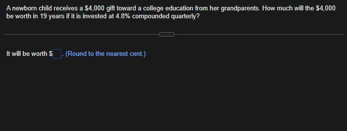 A newborn child receives a $4,000 gift toward a college education from her grandparents. How much will the $4,000
be worth in 19 years if it is invested at 4.8% compounded quarterly?
It will be worth $
(Round to the nearest cent.)