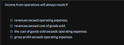 Income from operations will always result if
revenues exceed operating expenses.
revenues exceed cost of goods sold.
the cost of goods sold exceeds operating expenses.
gross profit exceeds operating expenses.