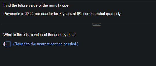 Find the future value of the annuity due.
Payments of $200 per quarter for 6 years at 6% compounded quarterly
What is the future value of the annuity due?
(Round to the nearest cent as needed.)