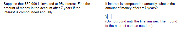 Suppose that $30,000 is invested at 9% interest. Find the
amount of money in the account after 7 years if the
interest is compounded annually.
If interest is compounded annually, what is the
amount of money after t = 7 years?
$
(Do not round until the final answer. Then round
to the nearest cent as needed.)