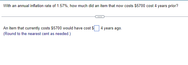 With an annual inflation rate of 1.57%, how much did an item that now costs $5700 cost 4 years prior?
An item that currently costs $5700 would have cost $
(Round to the nearest cent as needed.)
4
years ago.