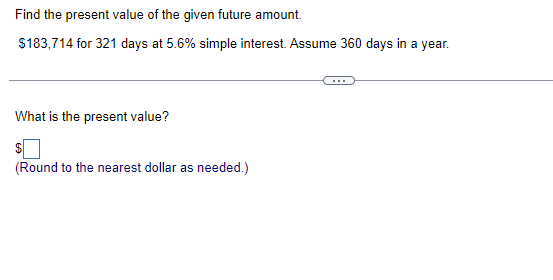 Find the present value of the given future amount.
$183,714 for 321 days at 5.6% simple interest. Assume 360 days in a year.
What is the present value?
(Round to the nearest dollar as needed.)