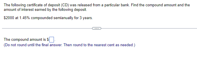 The following certificate of deposit (CD) was released from a particular bank. Find the compound amount and the
amount of interest earned by the following deposit.
$2000 at 1.45% compounded semianually for 3 years.
The compound amount is $
(Do not round until the final answer. Then round to the nearest cent as needed.)