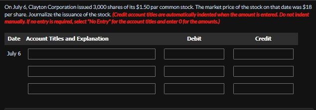 On July 6, Clayton Corporation issued 3,000 shares of its $1.50 par common stock. The market price of the stock on that date was $18
per share. Journalize the issuance of the stock. (Credit account titles are automatically indented when the amount is entered. Do not indent
manually. If no entry is required, select "No Entry" for the account titles and enter O for the amounts.)
Date Account Titles and Explanation
July 6
Debit
Credit