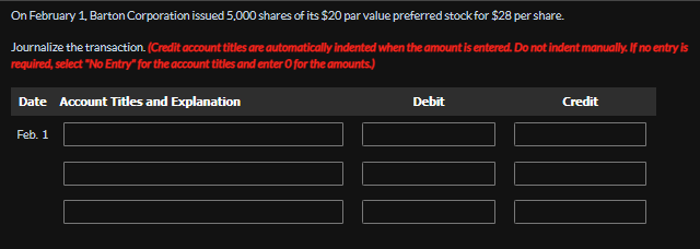 On February 1, Barton Corporation issued 5,000 shares of its $20 par value preferred stock for $28 per share.
Journalize the transaction. (Credit account titles are automatically indented when the amount is entered. Do not indent manually. If no entry is
required, select "No Entry" for the account titles and enter O for the amounts.)
Date Account Titles and Explanation
Feb. 1
Debit
Credit