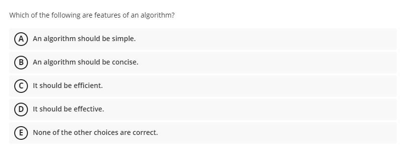 Which of the following are features of an algorithm?
A An algorithm should be simple.
B An algorithm should be concise.
It should be efficient.
D It should be effective.
E) None of the other choices are correct.
