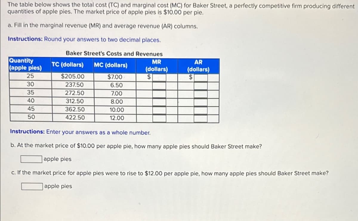 The table below shows the total cost (TC) and marginal cost (MC) for Baker Street, a perfectly competitive firm producing different
quantities of apple pies. The market price of apple pies is $10.00 per pie.
a. Fill in the marginal revenue (MR) and average revenue (AR) columns.
Instructions: Round your answers to two decimal places.
Baker Street's Costs and Revenues
Quantity
(apple pies)
MR
TC (dollars)
MC (dollars)
(dollars)
25
$205.00
$7.00
$
AR
(dollars)
$
30
237.50
6.50
35
272.50
7.00
40
312.50
8.00
45
362.50
10.00
50
422.50
12.00
Instructions: Enter your answers as a whole number.
b. At the market price of $10.00 per apple pie, how many apple pies should Baker Street make?
apple pies
c. If the market price for apple pies were to rise to $12.00 per apple pie, how many apple pies should Baker Street make?
apple pies