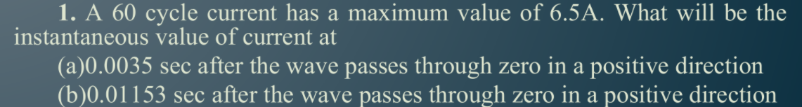 1. A 60 cycle current has a maximum value of 6.5A. What will be the
instantaneous value of current at
(a)0.0035 sec after the wave passes through zero in a positive direction
(b)0.01153 sec after the wave passes through zero in a positive direction
