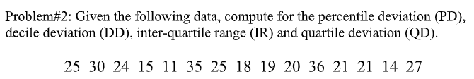 Problem#2: Given the following data, compute for the percentile deviation (PD),
decile deviation (DD), inter-quartile range (IR) and quartile deviation (QD).
25 30 24 15 11 35 25 18 19 20 36 21 21 14 27
