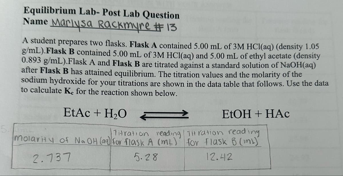 5.
Equilibrium Lab- Post Lab Question
Name Marlysa Rackmyre #13
A student prepares two flasks. Flask A contained 5.00 mL of 3M HCl(aq) (density 1.05
g/mL). Flask B contained 5.00 mL of 3M HCl(aq) and 5.00 mL of ethyl acetate (density
0.893 g/mL).Flask A and Flask B are titrated against a standard solution of NaOH(aq)
after Flask B has attained equilibrium. The titration values and the molarity of the
sodium hydroxide for your titrations are shown in the data table that follows. Use the data
to calculate Ke for the reaction shown below.
EtAc + H₂O
EtOH + HAC
Titration reading Titration reading.
molarity of No OH (aq) for flask A (mL) for flask B (ml)
2.737
5.28
12.42