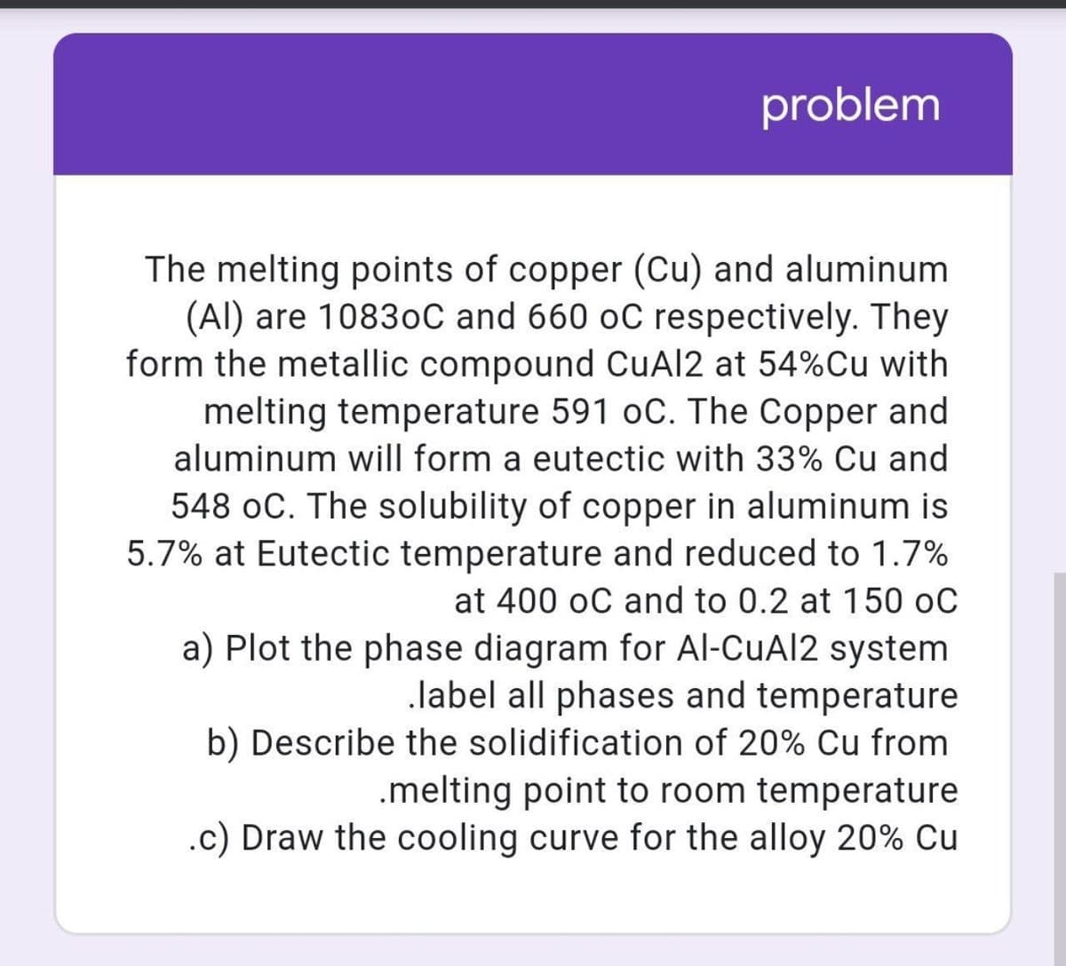problem
The melting points of copper (Cu) and aluminum
(Al) are 10830C and 660 oC respectively. They
form the metallic compound CuAl2 at 54%Cu with
melting temperature 591 oC. The Copper and
aluminum will form a eutectic with 33% Cu and
548 oC. The solubility of copper in aluminum is
5.7% at Eutectic temperature and reduced to 1.7%
at 400 oC and to 0.2 at 150 oC
a) Plot the phase diagram for Al-CuAl2 system
label all phases and temperature
b) Describe the solidification of 20% Cu from
.melting point to room temperature
.c) Draw the cooling curve for the alloy 20% Cu
