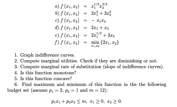 1/3 _2/3
a).f (x1, x2)
b).f (x1, 12)
c).f (x1, x2)
d).f (x1, x2)
20} + 3r3
2x1 + 12
e).f (x1, x2)
f).f (x1, x2)
2x2 + 3x2
min {2r1, T2}
1. Graph indifference curves.
2. Compute marginal utilities. Check if they are diminishing or not.
3. Compute marginal rate of substitution (slope of indifference curves).
4. Is this function monotone?
5. Is this function concave?
6. Find maximum and minimum of this function in the the following
budget set (assume p1 = 2, p2 = 1 and m = 12):
Piri + P2x2 < m, x1 > 0, x2 > 0.
