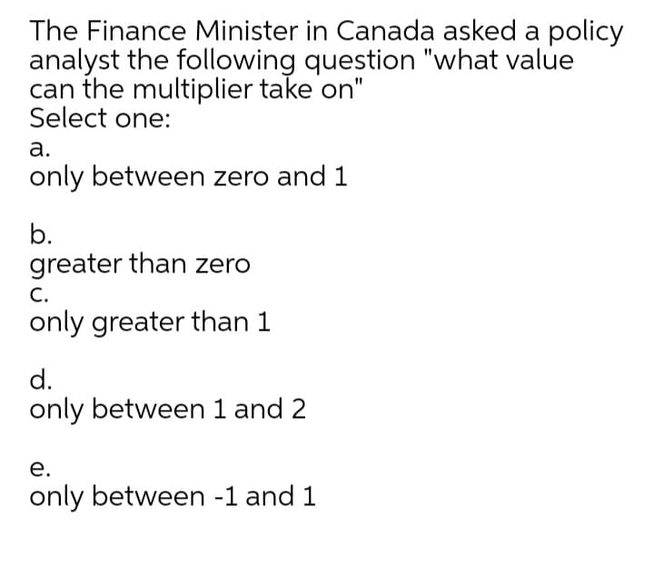 The Finance Minister in Canada asked a policy
analyst the following question "what value
can the multiplier take on"
Select one:
а.
only between zero and 1
b.
greater than zero
С.
only greater than 1
d.
only between 1 and 2
е.
only between -1 and 1
