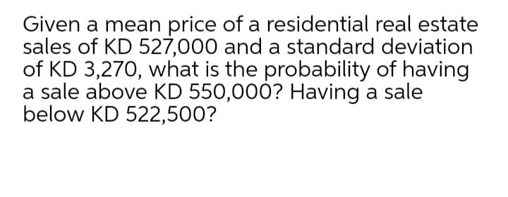 Given a mean price of a residential real estate
sales of KD 527,000 and a standard deviation
of KD 3,270, what is the probability of having
a sale above KD 550,000? Having a sale
below KD 522,500?
