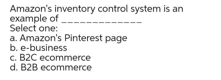 Amazon's inventory control system is an
example of
Select one:
a. Amazon's Pinterest page
b. e-business
C. B2C ecommerce
d. B2B ecommerce
