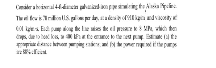 3
Consider a horizontal 4-ft-diameter galvanized-iron pipe simulating the Alaska Pipeline.
The oil flow is 70 million U.S. gallons per day, at a density of 910 kg/m and viscosity of
0.01 kg/m-s. Each pump along the line raises the oil pressure to 8 MPa, which then
drops, due to head loss, to 400 kPa at the entrance to the next pump. Estimate (a) the
appropriate distance between pumping stations; and (b) the power required if the pumps
are 88% efficient.