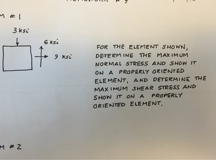 M #1
3 ksi
M # 2
6 ksi
9 ksi
E
FOR THE ELEMENT SHOWN,
DETERMINE THE MAXIMUM
NORMAL STRESS AND SHOW IT
ON A PROPERLY ORIENTED
ELEMENT, AND DETERMINE THE
MAXIMUM SHEAR STRESS AND
SHOW IT ON A PROPERLY
ORIENTED ELEMENT.