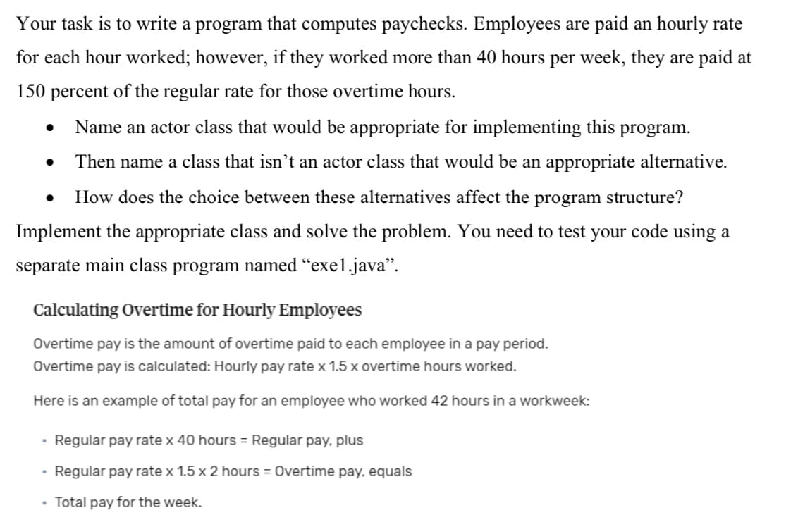 Your task is to write a program that computes paychecks. Employees are paid an hourly rate
for each hour worked; however, if they worked more than 40 hours per week, they are paid at
150 percent of the regular rate for those overtime hours.
Name an actor class that would be appropriate for implementing this program.
Then name a class that isn’t an actor class that would be an appropriate alternative.
How does the choice between these alternatives affect the program structure?
Implement the appropriate class and solve the problem. You need to test your code using a
separate main class program named “exe1.java".
Calculating Overtime for Hourly Employees
Overtime pay is the amount of overtime paid to each employee in a pay period.
Overtime pay is calculated: Hourly pay rate x 1.5 x overtime hours worked.
Here is an example of total pay for an employee who worked 42 hours in a workweek:
Regular pay rate x 40 hours = Regular pay, plus
• Regular pay rate x 1.5 x 2 hours = Overtime pay, equals
• Total pay for the week.
