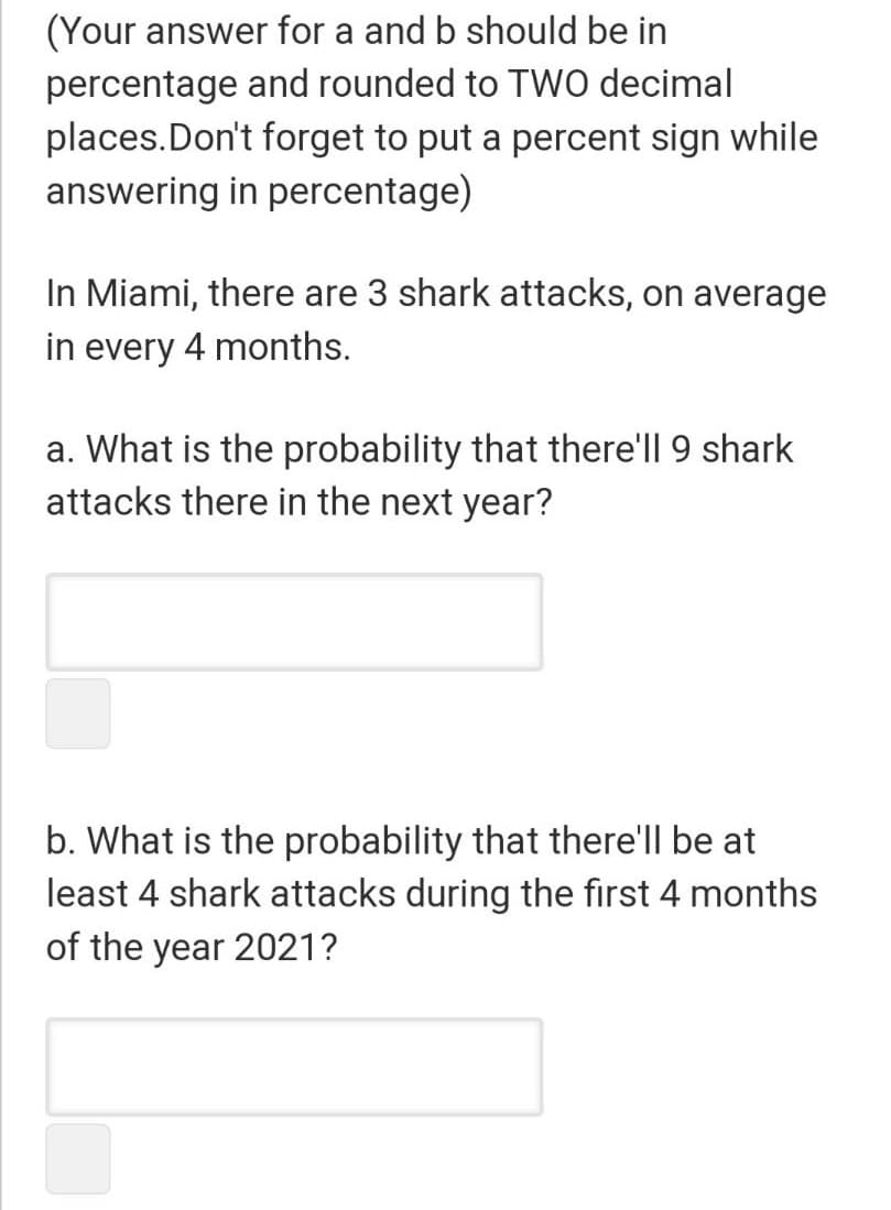 (Your answer for a and b should be in
percentage and rounded to TWO decimal
places.Don't forget to put a percent sign while
answering in percentage)
In Miami, there are 3 shark attacks, on average
in every 4 months.
a. What is the probability that there'll 9 shark
attacks there in the next year?
b. What is the probability that there'll be at
least 4 shark attacks during the first 4 months
of the year 2021?
