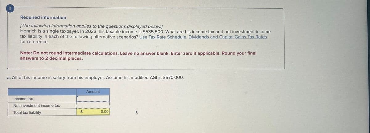 !
Required information
[The following information applies to the questions displayed below.]
Henrich is a single taxpayer. In 2023, his taxable income is $535,500. What are his income tax and net investment income
tax liability in each of the following alternative scenarios? Use Tax Rate Schedule, Dividends and Capital Gains Tax Rates
for reference.
Note: Do not round intermediate calculations. Leave no answer blank. Enter zero if applicable. Round your final
answers to 2 decimal places.
a. All of his income is salary from his employer. Assume his modified AGI is $570,000.
Income tax
Net investment income tax
Total tax liability
$
Amount
0.00