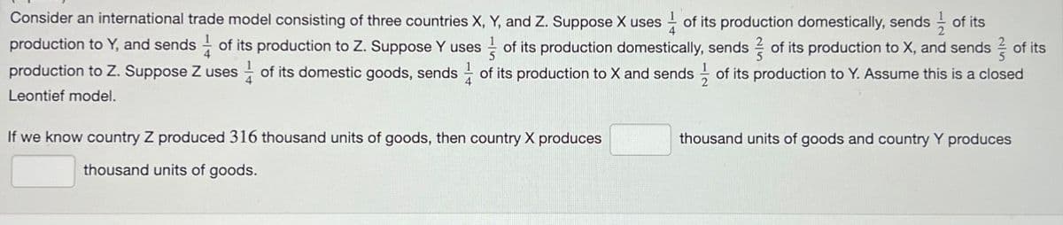 Consider an international trade model consisting of three countries X, Y, and Z. Suppose X uses of its production domestically, sends of its
production to Y, and sends of its production to Z. Suppose Y uses of its production domestically, sends of its production to X, and sends of its
production to Z. Suppose Z uses of its domestic goods, sends of its production to X and sends of its production to Y. Assume this is a closed
Leontief model.
If we know country Z produced 316 thousand units of goods, then country X produces
thousand units of goods.
thousand units of goods and country Y produces