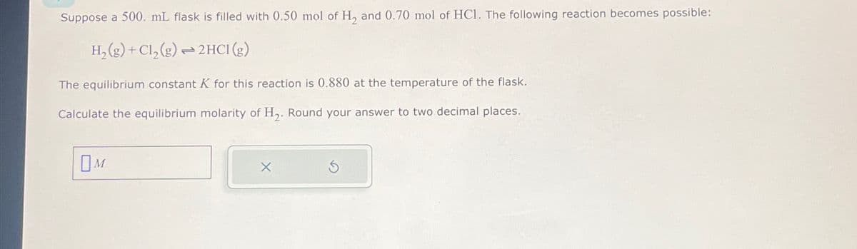 Suppose a 500. mL flask is filled with 0.50 mol of H₂ and 0.70 mol of HC1. The following reaction becomes possible:
H₂(g) + Cl₂(g) → 2HCI (g)
The equilibrium constant K for this reaction is 0.880 at the temperature of the flask.
Calculate the equilibrium molarity of H₂. Round your answer to two decimal places.
OM