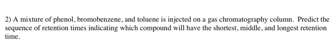 2) A mixture of phenol, bromobenzene, and toluene is injected on a gas chromatography column. Predict the
sequence of retention times indicating which compound will have the shortest, middle, and longest retention
time.