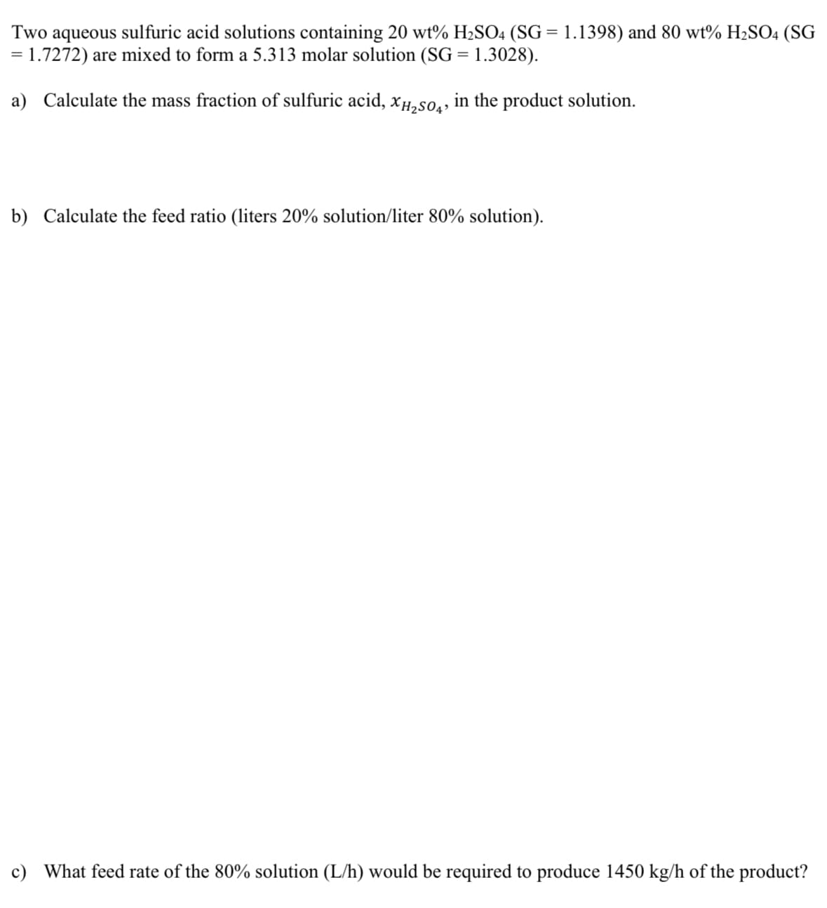 Two aqueous sulfuric acid solutions containing 20 wt% H₂SO4 (SG = 1.1398) and 80 wt% H₂SO4 (SG
= 1.7272) are mixed to form a 5.313 molar solution (SG = 1.3028).
a) Calculate the mass fraction of sulfuric acid, XH₂SO4, in the product solution.
b) Calculate the feed ratio (liters 20% solution/liter 80% solution).
c) What feed rate of the 80% solution (L/h) would be required to produce 1450 kg/h of the product?