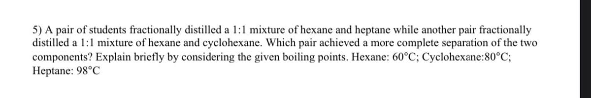 5) A pair of students fractionally distilled a 1:1 mixture of hexane and heptane while another pair fractionally
distilled a 1:1 mixture of hexane and cyclohexane. Which pair achieved a more complete separation of the two
components? Explain briefly by considering the given boiling points. Hexane: 60°C; Cyclohexane:80°C;
Heptane: 98°C