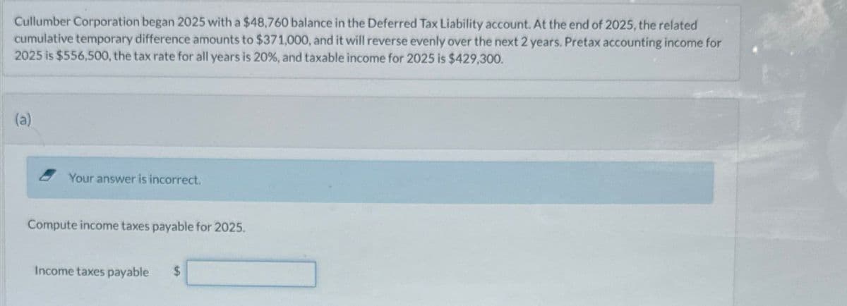 Cullumber Corporation began 2025 with a $48,760 balance in the Deferred Tax Liability account. At the end of 2025, the related
cumulative temporary difference amounts to $371,000, and it will reverse evenly over the next 2 years. Pretax accounting income for
2025 is $556,500, the tax rate for all years is 20%, and taxable income for 2025 is $429,300.
(a)
Your answer is incorrect.
Compute income taxes payable for 2025.
Income taxes payable
$