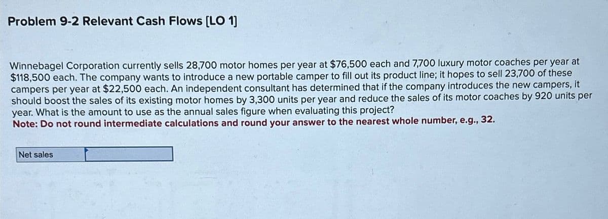 Problem 9-2 Relevant Cash Flows [LO 1]
Winnebagel Corporation currently sells 28,700 motor homes per year at $76,500 each and 7,700 luxury motor coaches per year at
$118,500 each. The company wants to introduce a new portable camper to fill out its product line; it hopes to sell 23,700 of these
campers per year at $22,500 each. An independent consultant has determined that if the company introduces the new campers, it
should boost the sales of its existing motor homes by 3,300 units per year and reduce the sales of its motor coaches by 920 units per
year. What is the amount to use as the annual sales figure when evaluating this project?
Note: Do not round intermediate calculations and round your answer to the nearest whole number, e.g.,
32.
Net sales