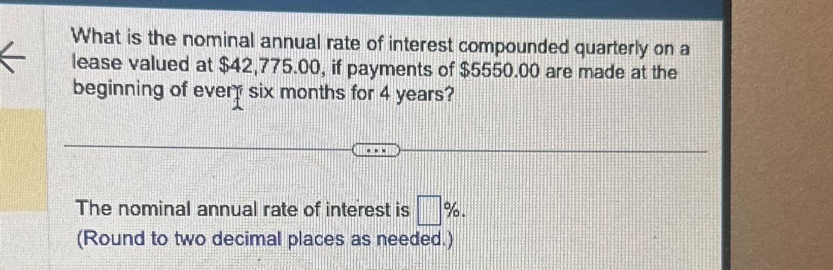 K
What is the nominal annual rate of interest compounded quarterly on a
lease valued at $42,775.00, if payments of $5550.00 are made at the
beginning of every six months for 4 years?
The nominal annual rate of interest is ☐ %.
(Round to two decimal places as needed.)