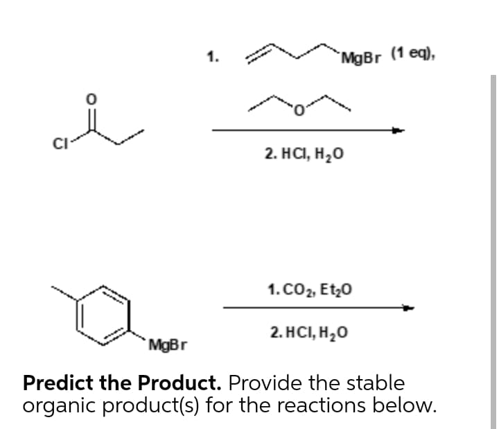 1.
MgBr (1 eq),
CI
2. HCI, H,0
1. CO2, Et;0
2. HC, H,О
MgBr
Predict the Product. Provide the stable
organic product(s) for the reactions below.
