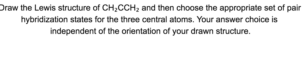 Draw the Lewis structure of CH2CCH2 and then choose the appropriate set of pair
hybridization states for the three central atoms. Your answer choice is
independent of the orientation of your drawn structure.
