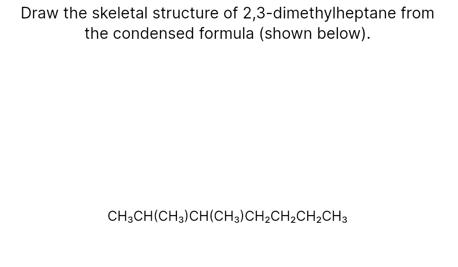 Draw the skeletal structure of 2,3-dimethylheptane from
the condensed formula (shown below).
CH3CH(CH3)CH(CH3)CH2CH2CH,CH3
