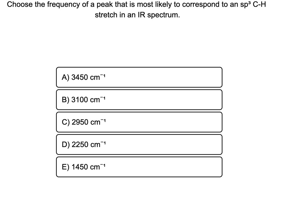 Choose the frequency of a peak that is most likely to correspond to an sp3 C-H
stretch in an IR spectrum.
A) 3450 cm 1
B) 3100 cm1
C) 2950 cm 1
D) 2250 cm¯1
E) 1450 cm 1
