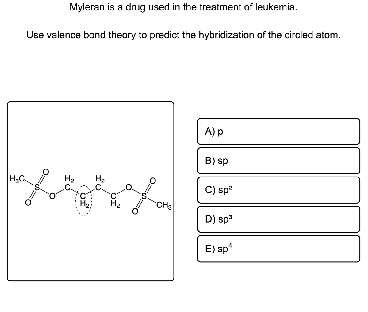 Myleran is a drug used in the treatment of leukemia.
Use valence bond theory to predict the hybridization of the circled atom.
A) p
B) sp
H3C
H2
.C.
H2
.C.
C) sp?
CH3
D) sp3
E) sp*
