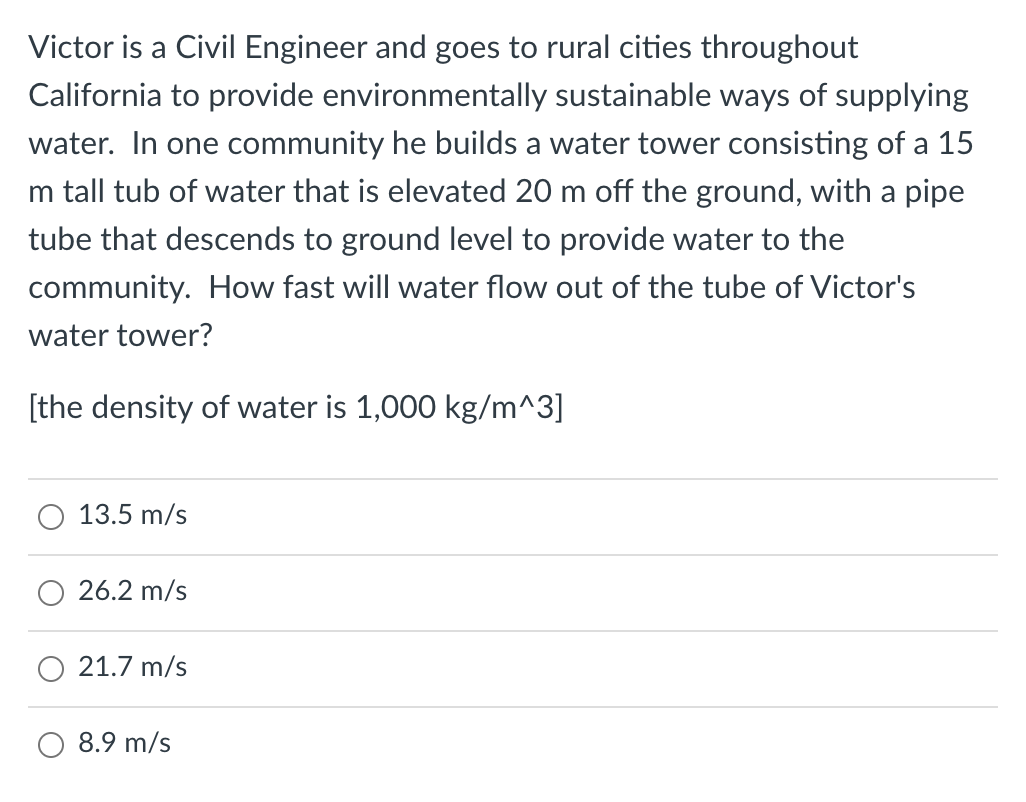 Victor is a Civil Engineer and goes to rural cities throughout
California to provide environmentally sustainable ways of supplying
water. In one community he builds a water tower consisting of a 15
m tall tub of water that is elevated 20 m off the ground, with a pipe
tube that descends to ground level to provide water to the
community. How fast will water flow out of the tube of Victor's
water tower?
[the density of water is 1,000 kg/m^3]
13.5 m/s
26.2 m/s
21.7 m/s
8.9 m/s
