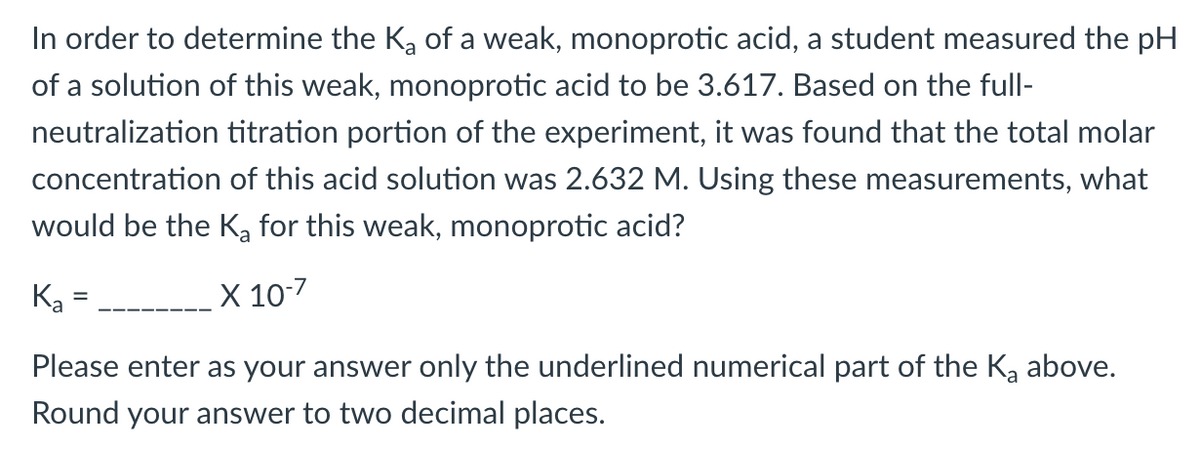 In order to determine the Ka of a weak, monoprotic acid, a student measured the pH
of a solution of this weak, monoprotic acid to be 3.617. Based on the full-
neutralization titration portion of the experiment, it was found that the total molar
concentration of this acid solution was 2.632 M. Using these measurements, what
would be the Ka for this weak, monoprotic acid?
Ka
X 10-7
Please enter as your answer only the underlined numerical part of the Ka above.
Round your answer to two decimal places.
