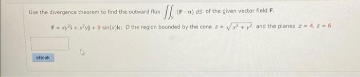 Use the divergence theorem to find the outward flux
(F.n) ds of the given vector field F.
F- xy'i + x'yj +9 sin(x)k; D the region bounded by the cone z Vx + y and the planes z= 4, z - 6
eBook
