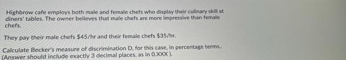 Highbrow cafe employs both male and female chefs who display their culinary skill at
diners' tables. The owner believes that male chefs are more impressive than female
chefs.
They pay their male chefs $45/hr and their female chefs $35/hr.
Calculate Becker's measure of discrimination D, for this case, in percentage terms.
(Answer should include exactly 3 decimal places, as in 0.XXX ).
