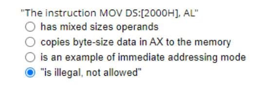 "The instruction MOV DS:[2000H], AL"
has mixed sizes operands
O copies byte-size data in AX to the memory
O is an example of immediate addressing mode
O "is illegal, not allowed"
