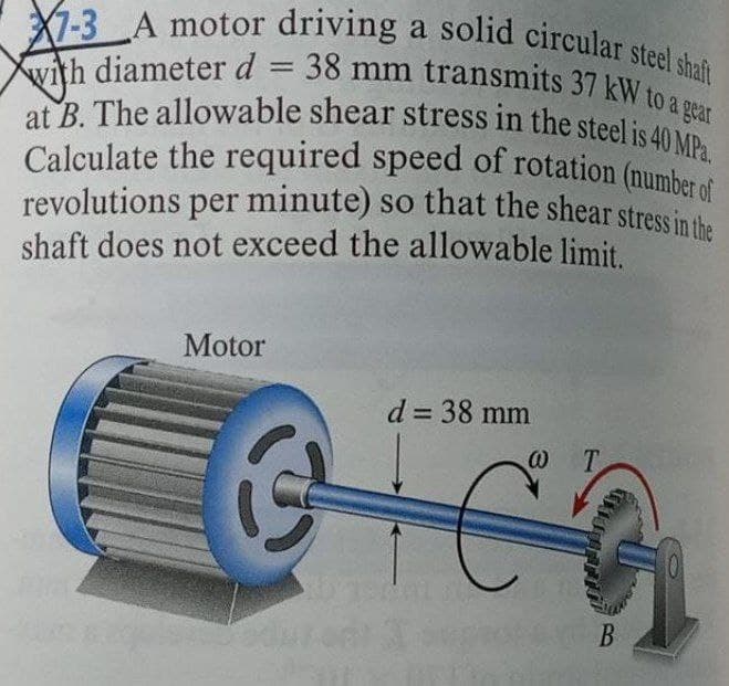 at B. The allowable shear stress in the steel is 40 MPa.
Calculate the required speed of rotation (number of
revolutions per minute) so that the shear stress in the
with diameterd = 38 mm transmits 37 kw malit
X7-3A motor driving a solid circular steel shat
shaft does not exceed the allowable limit.
Motor
d = 38 mm
