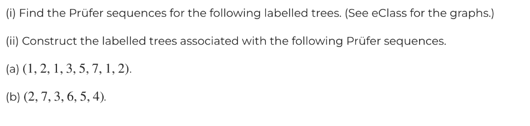 (i) Find the Prüfer sequences for the following labelled trees. (See eClass for the graphs.)
(ii) Construct the labelled trees associated with the following Prüfer sequences.
(a) (1, 2, 1, 3, 5, 7, 1, 2).
(b) (2, 7, 3, 6, 5, 4).