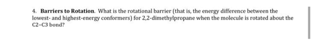 4. Barriers to Rotation. What is the rotational barrier (that is, the energy difference between the
lowest- and highest-energy conformers) for 2,2-dimethylpropane when the molecule is rotated about the
C2-C3 bond?