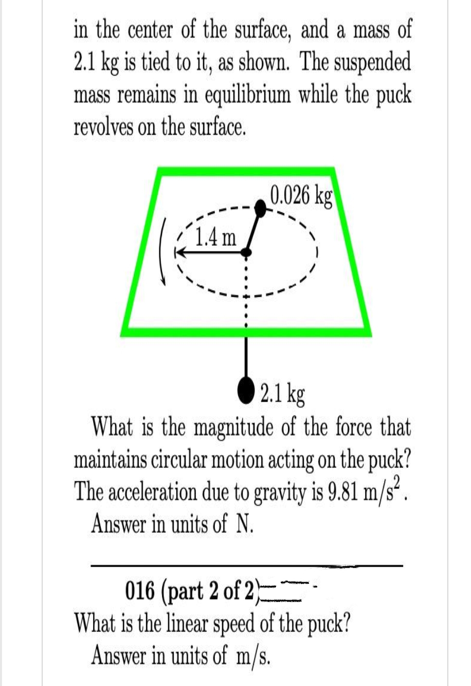 in the center of the surface, and a mass of
2.1 kg is tied to it, as shown. The suspended
mass remains in equilibrium while the puck
revolves on the surface.
1.4 m
0.026 kg
2.1 kg
What is the magnitude of the force that
maintains circular motion acting on the puck?
The acceleration due to gravity is 9.81 m/s².
Answer in units of N.
016 (part 2 of 2)
What is the linear speed of the puck?
Answer in units of m/s.